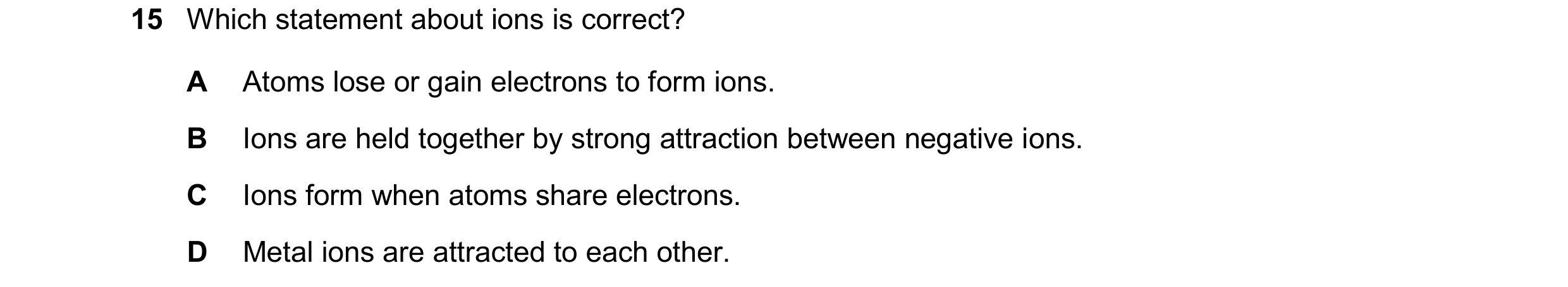Question 53: Which statement about ions is correct? A Atoms lose or gain electrons to form ions. B Ions are held together by strong attraction between n…