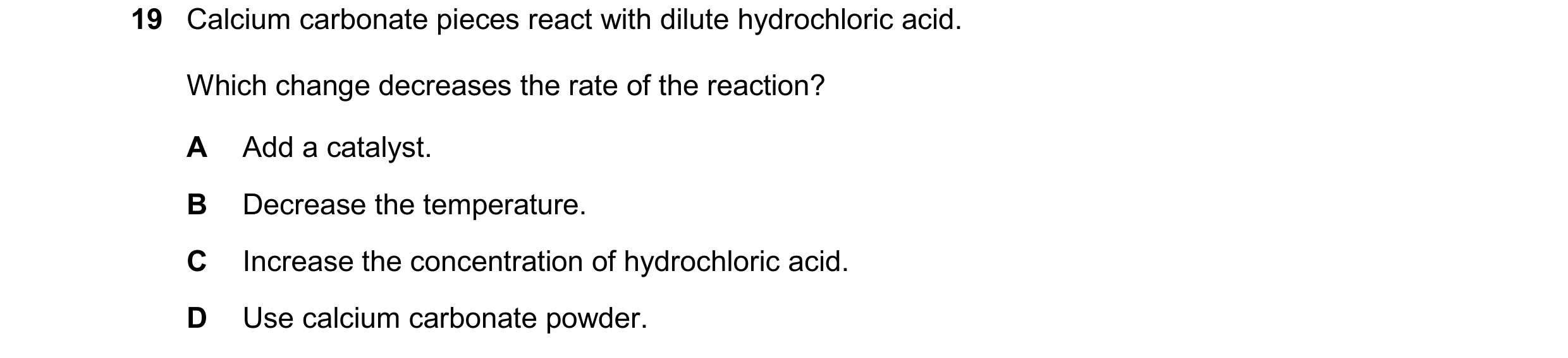 Question 49: Calcium carbonate pieces react with dilute hydrochloric acid. Which change decreases the rate of the reaction? A Add a catalyst. B Decrease…