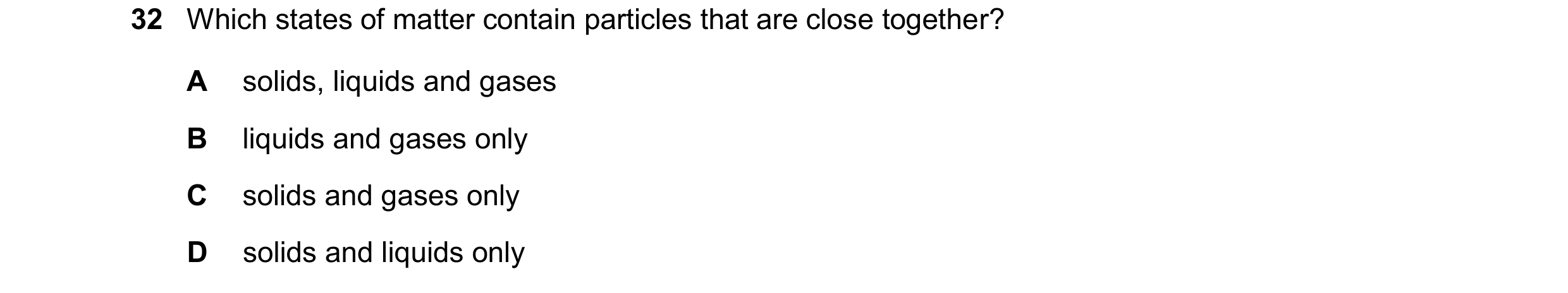 Question 63: Which states of matter contain particles that are close together? A solids, liquids and gases B liquids and gases only C solids and gases o…