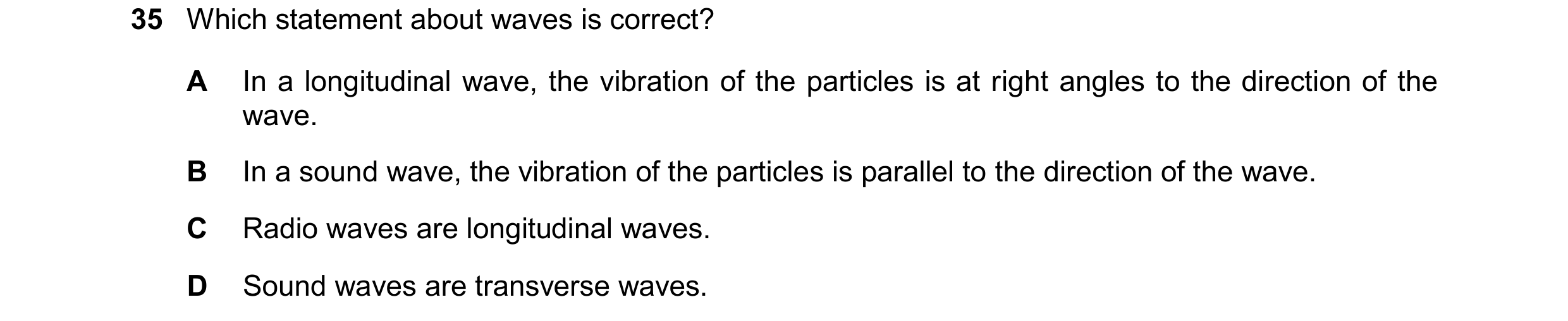 Question 63: Which statement about waves is correct? A In a longitudinal wave, the vibration of the particles is at right angles to the direction of the…