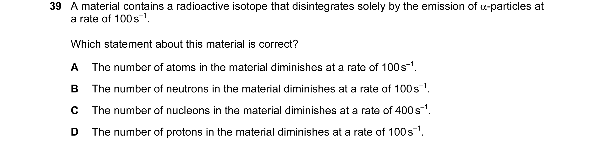Question 38: A material contains a radioactive isotope that disintegrates solely by the emission of α-particles at a rate of 100 s–1. Which statement ab…
