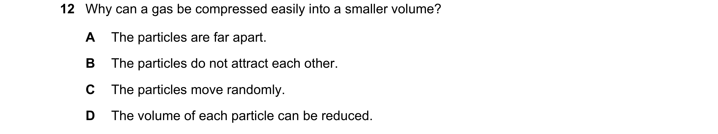 Question 115: Why can a gas be compressed easily into a smaller volume? A The particles are far apart. B The particles do not attract each other. C The p…