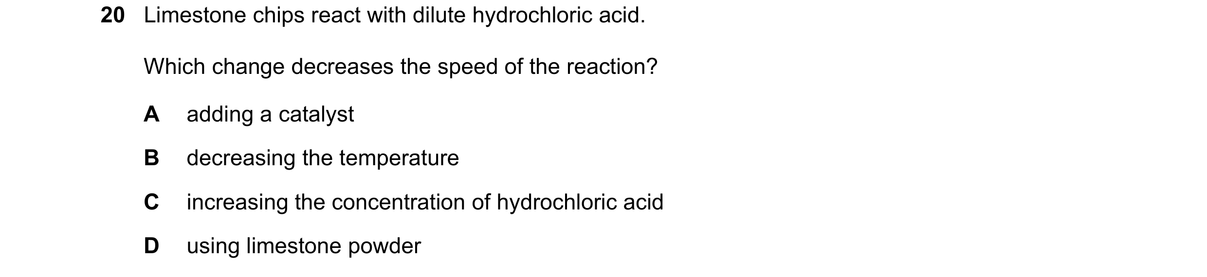 Question 58: Limestone chips react with dilute hydrochloric acid. Which change decreases the speed of the reaction? A adding a catalyst B decreasing the…