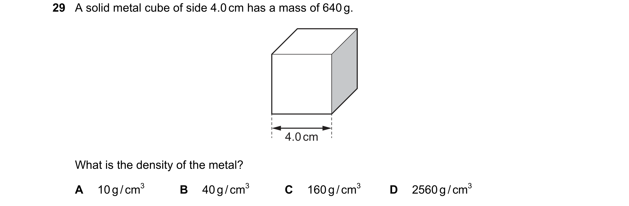 Question 54: A solid metal cube of side 4.0 cm has a mass of 640 g. 4.0 cm What is the density of the metal? A 10 g / cm3 B 40 g / cm3 C 160 g / cm3 D 2…