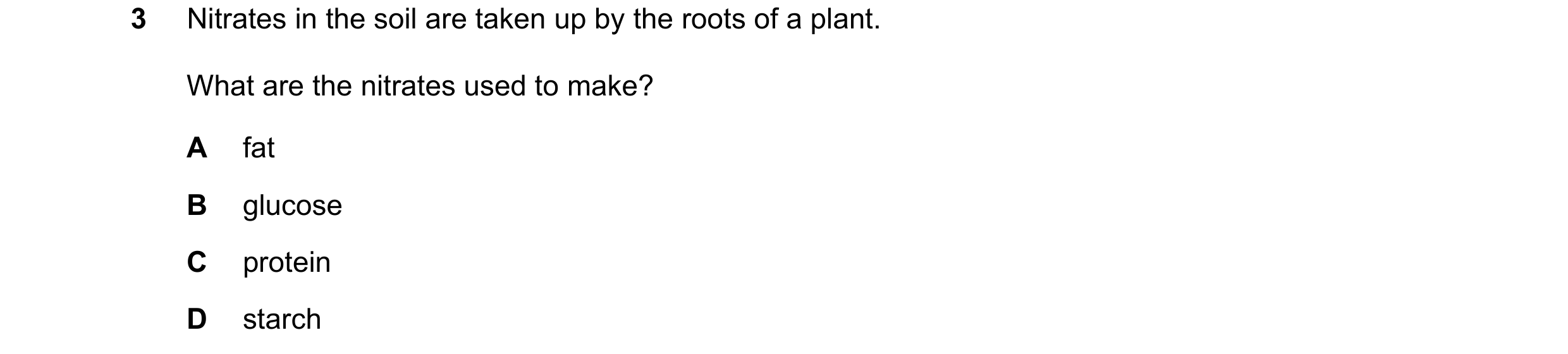 Question 45: Nitrates in the soil are taken up by the roots of a plant. What are the nitrates used to make? A fat B glucose C protein D starch