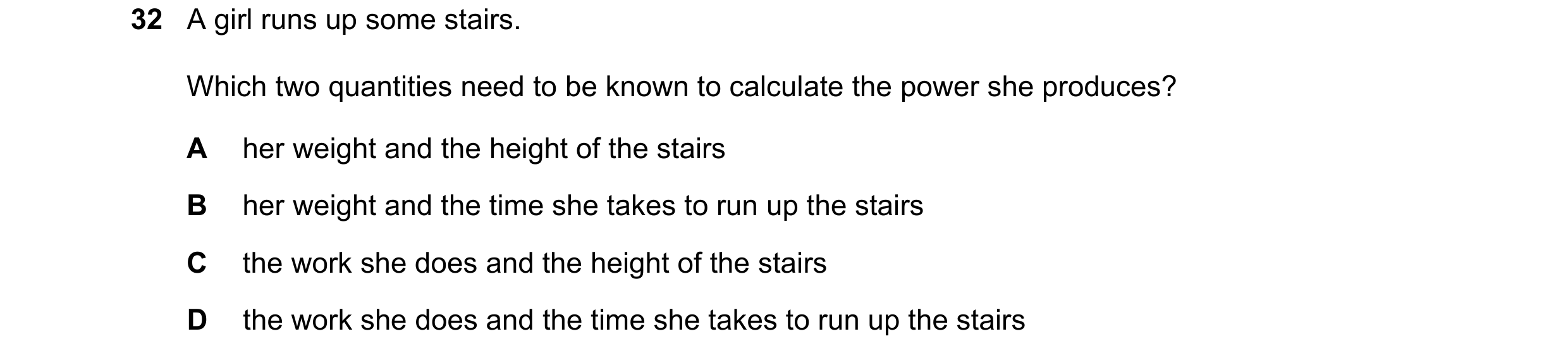 Question 87: A girl runs up some stairs. Which two quantities need to be known to calculate the power she produces? A her weight and the height of the s…