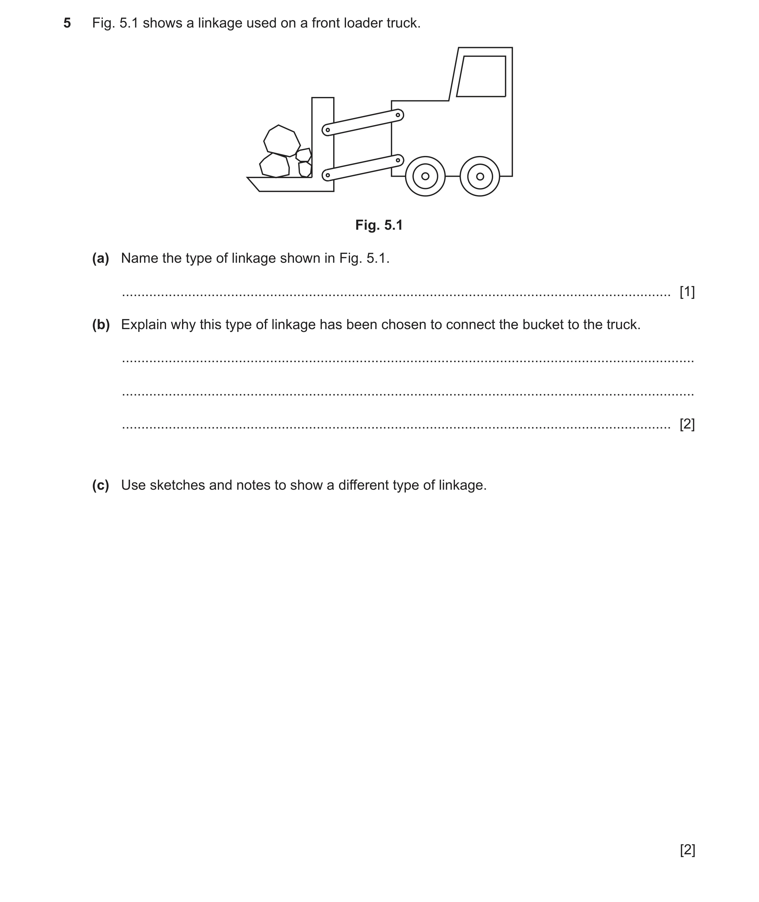 Question 126: Fig. 5.1 shows a linkage used on a front loader truck. Fig. 5.1 (a) Name the type of linkage shown in Fig. 5.1. ...........................…
