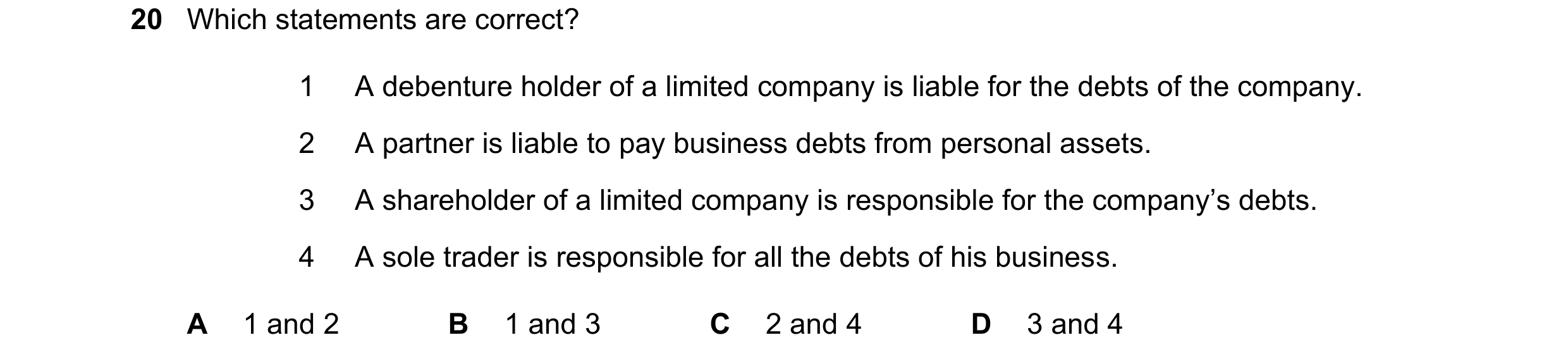 Question 34: Which statements are correct? 1 A debenture holder of a limited company is liable for the debts of the company. 2 A partner is liable to pa…