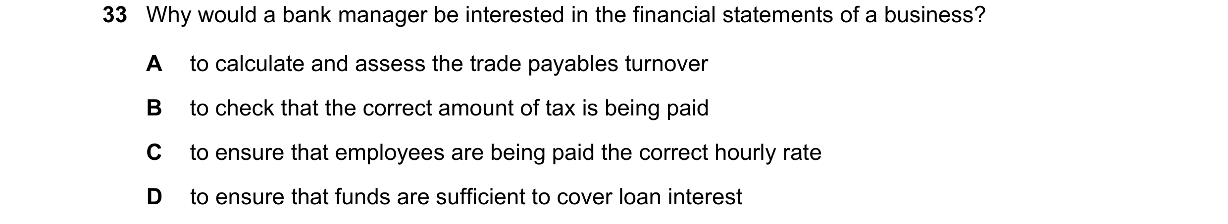 Question 10: Why would a bank manager be interested in the financial statements of a business? A to calculate and assess the trade payables turnover B t…
