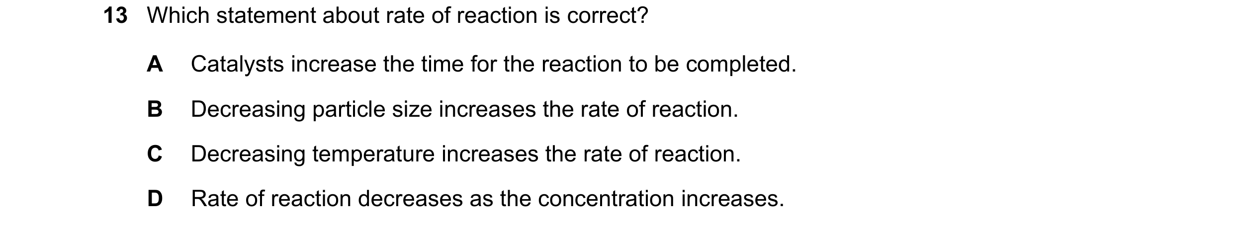 Question 14: Which statement about rate of reaction is correct? A Catalysts increase the time for the reaction to be completed. B Decreasing particle si…