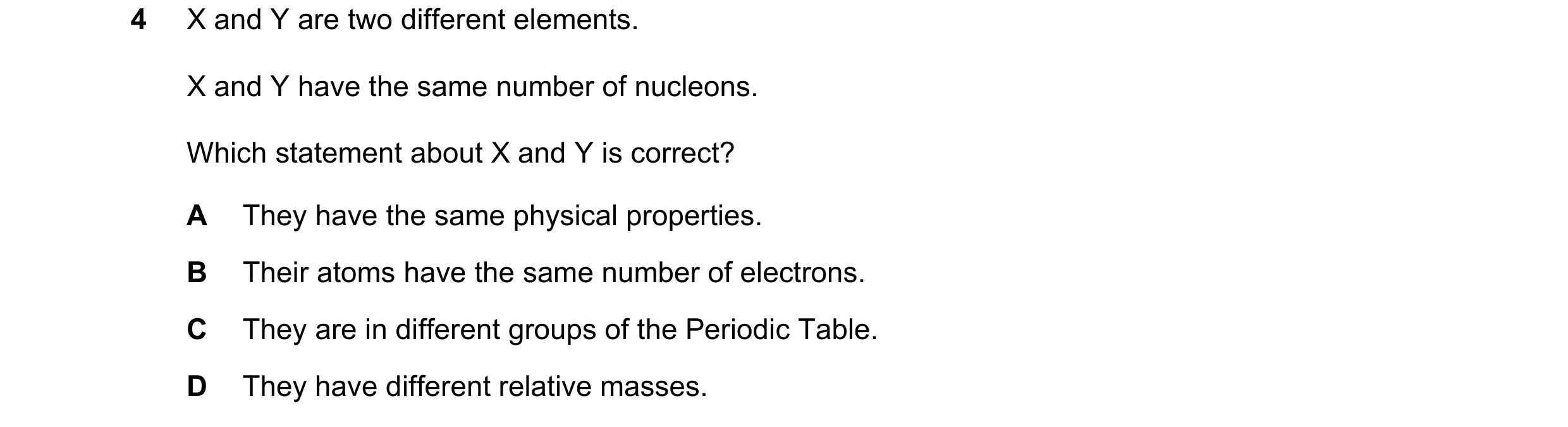 Question 9: X and Y are two different elements. X and Y have the same number of nucleons. Which statement about X and Y is correct? A They have the sam…