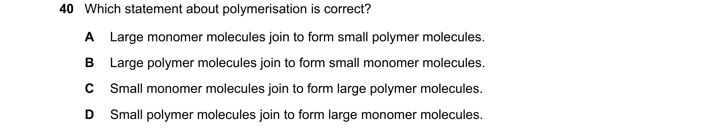 Question 10: Which statement about polymerisation is correct? A Large monomer molecules join to form small polymer molecules. B Large polymer molecules …
