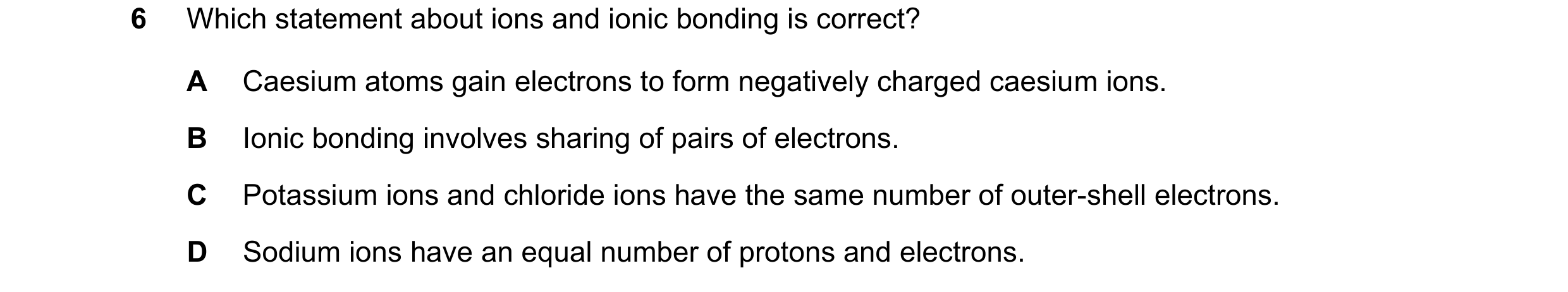 Question 11: Which statement about ions and ionic bonding is correct? A Caesium atoms gain electrons to form negatively charged caesium ions. B Ionic bo…