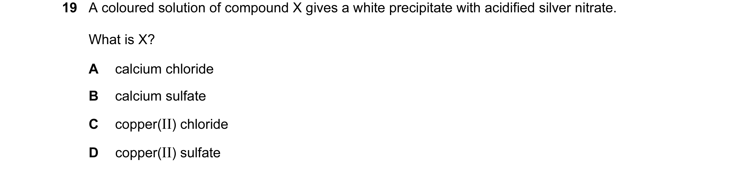 Question 43: A coloured solution of compound X gives a white precipitate with acidified silver nitrate. What is X? A calcium chloride B calcium sulfate …
