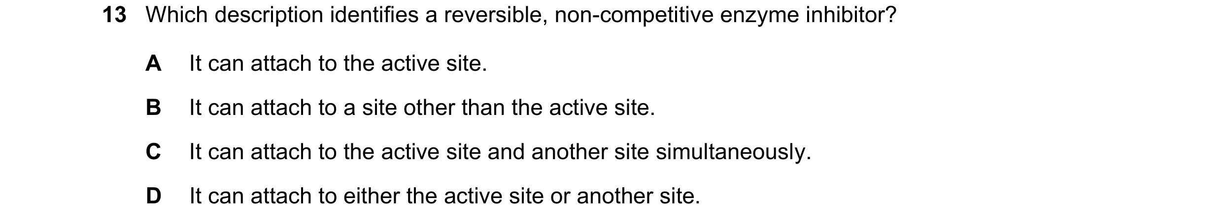 Question 168: Which description identifies a reversible, non-competitive enzyme inhibitor? A It can attach to the active site. B It can attach to a site …