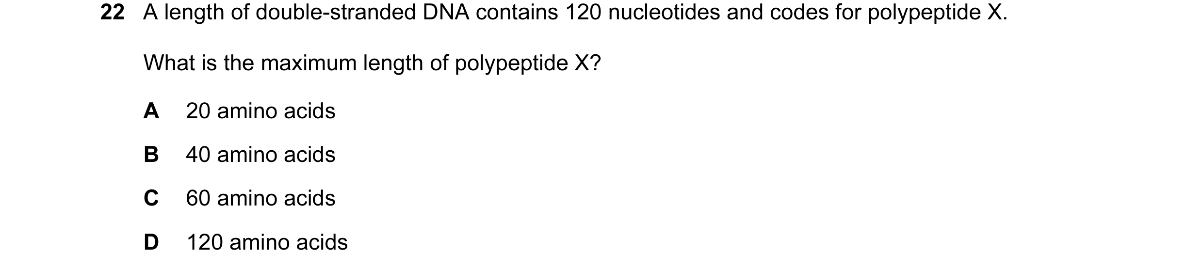 Question 33: A length of double-stranded DNA contains 120 nucleotides and codes for polypeptide X. What is the maximum length of polypeptide X? A 20 ami…
