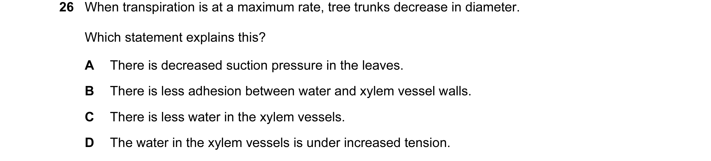 Question 47: When transpiration is at a maximum rate, tree trunks decrease in diameter. Which statement explains this? A There is decreased suction pres…
