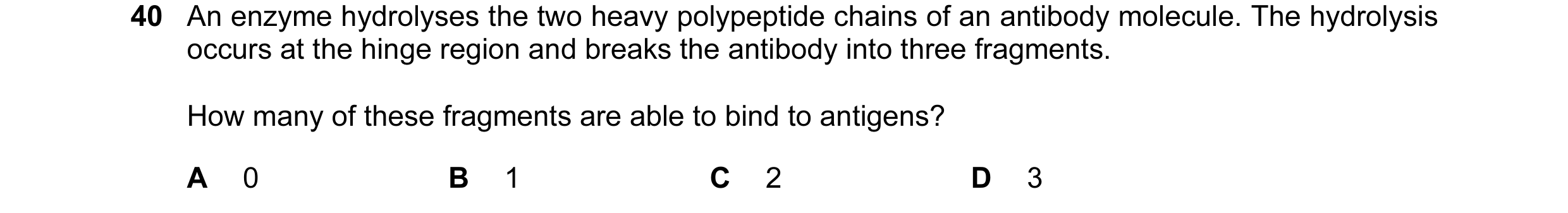 Question 60: An enzyme hydrolyses the two heavy polypeptide chains of an antibody molecule. The hydrolysis occurs at the hinge region and breaks the ant…