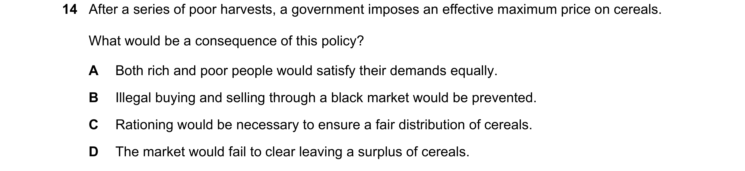 Question 166: After a series of poor harvests, a government imposes an effective maximum price on cereals. What would be a consequence of this policy? A …