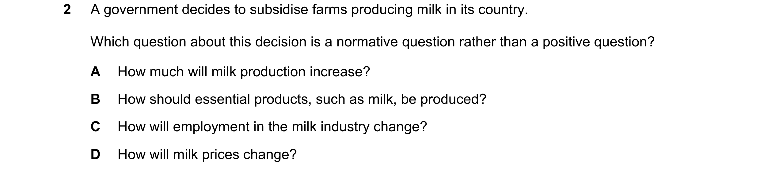 Question 26: A government decides to subsidise farms producing milk in its country. Which question about this decision is a normative question rather th…