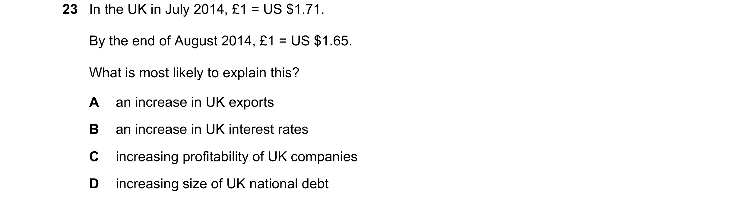 Question 156: In the UK in July 2014, £1 = US $1.71. By the end of August 2014, £1 = US $1.65. What is most likely to explain this? A an increase in UK e…