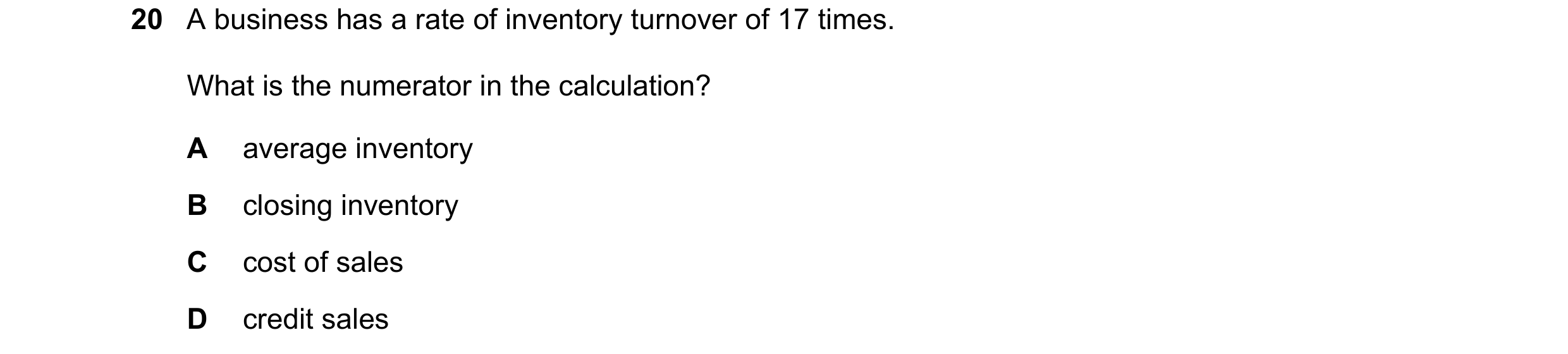 Question 295: A business has a rate of inventory turnover of 17 times. What is the numerator in the calculation? A average inventory B closing inventory …