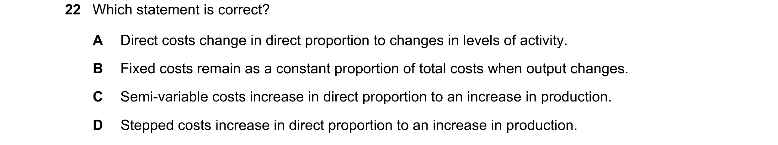 Question 360: Which statement is correct? A Direct costs change in direct proportion to changes in levels of activity. B Fixed costs remain as a constant…