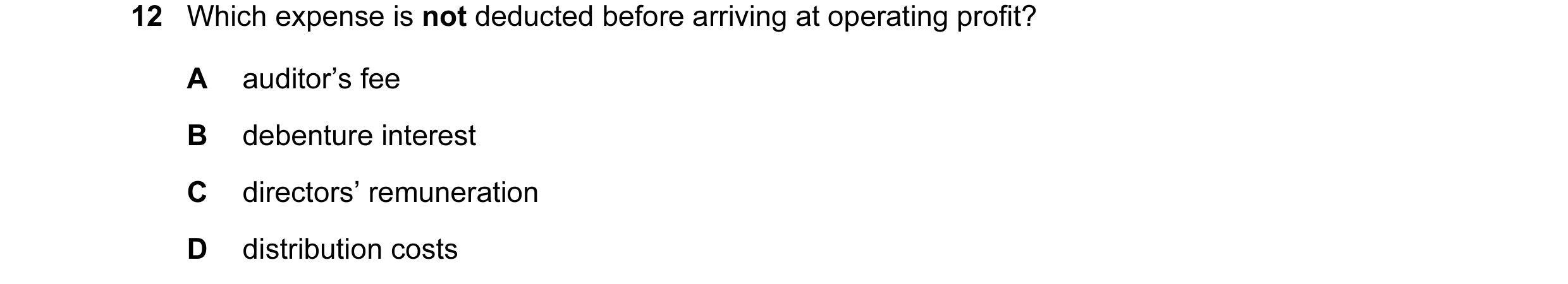 Question 32: Which expense is not deducted before arriving at operating profit? A auditor’s fee B debenture interest C directors’ remuneration D distrib…
