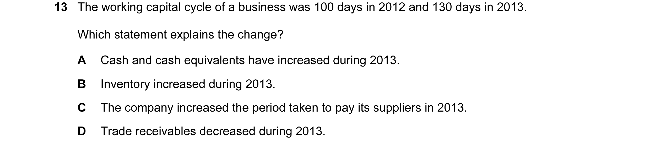 Question 43: The working capital cycle of a business was 100 days in 2012 and 130 days in 2013. Which statement explains the change? A Cash and cash equ…
