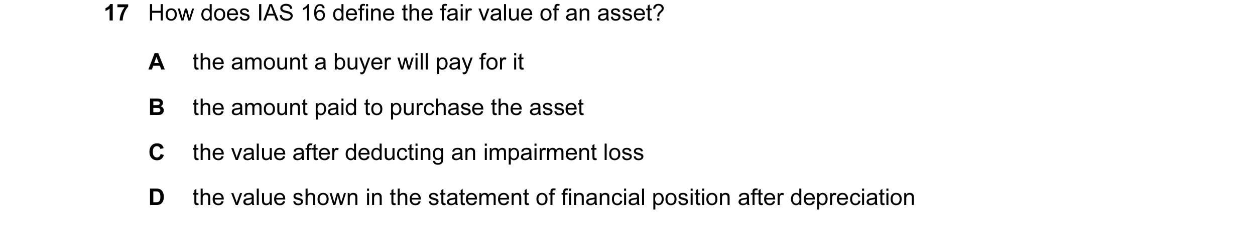 Question 34: How does IAS 16 define the fair value of an asset? A the amount a buyer will pay for it B the amount paid to purchase the asset C the value…