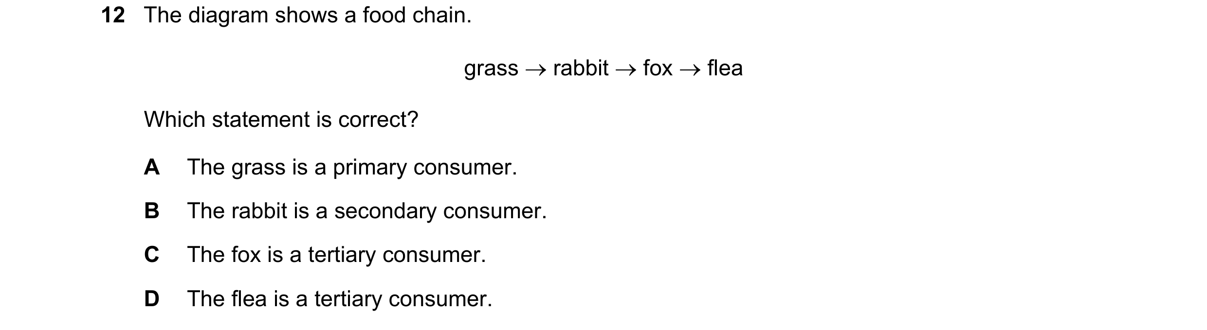Question 56: The diagram shows a food chain. grass rabbit fox flea Which statement is correct? A The grass is a primary consumer. B The rabbit is …