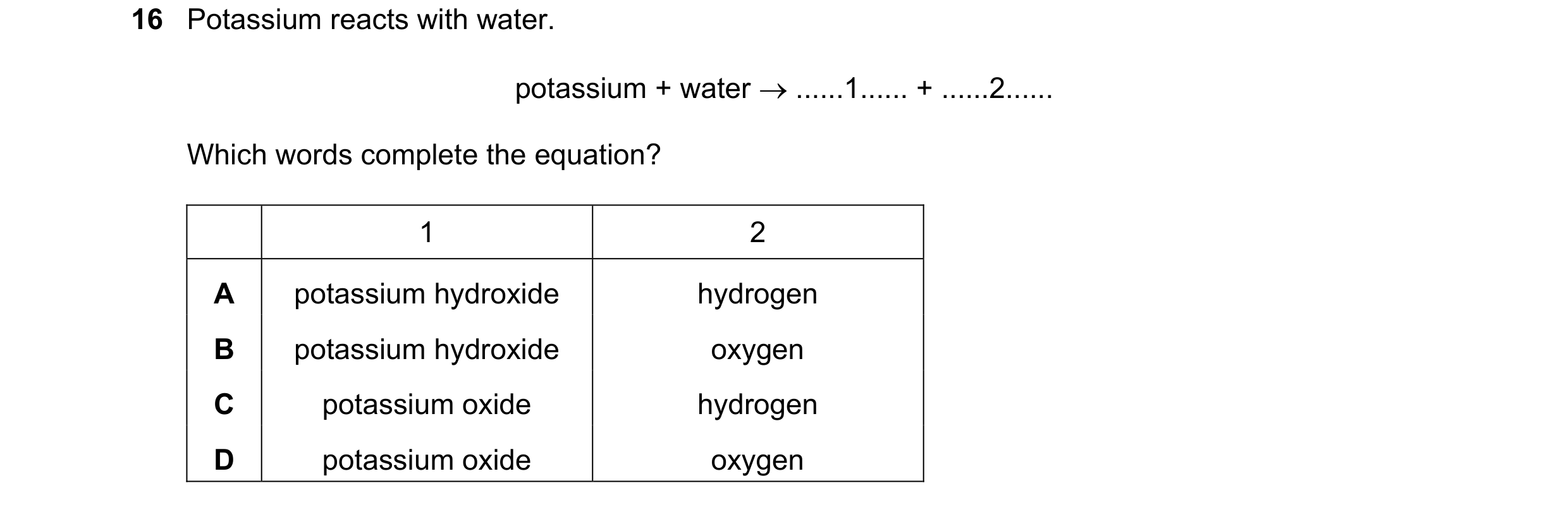 Question 29: Potassium reacts with water. potassium + water  ......1...... + ......2...... Which words complete the equation? 1 2 A potassium hydroxide…
