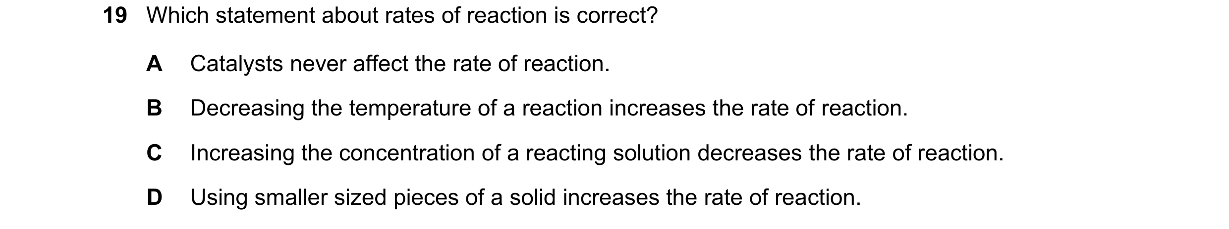 Question 55: Which statement about rates of reaction is correct? A Catalysts never affect the rate of reaction. B Decreasing the temperature of a reacti…