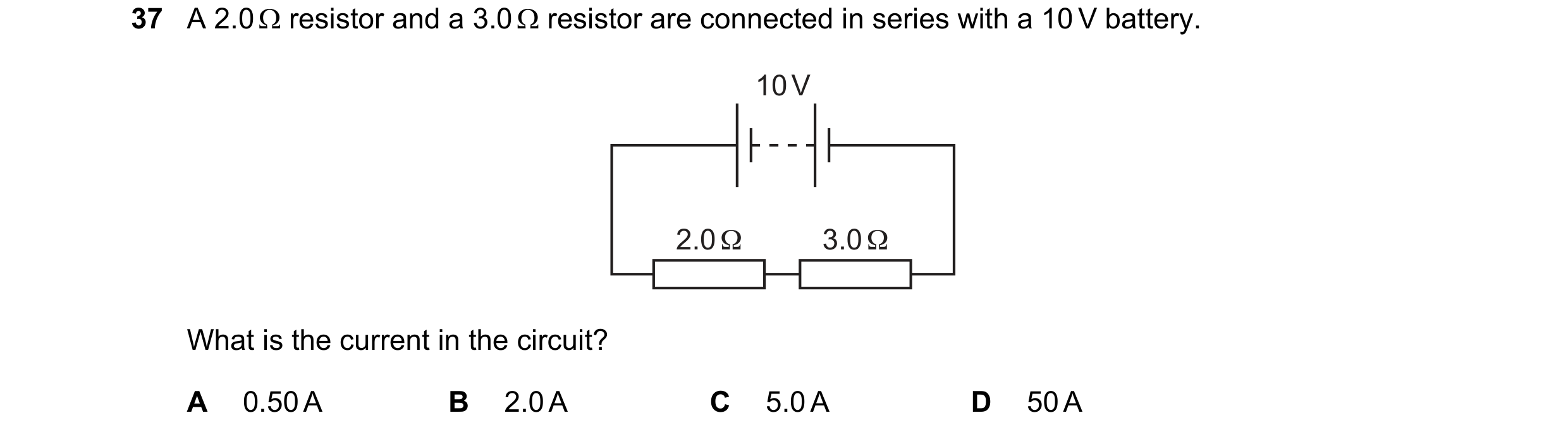 Question 112: A 2.0  resistor and a 3.0  resistor are connected in series with a 10 V battery. 10 V 2.0 Ω 3.0 Ω What is the current in the circuit? A 0…
