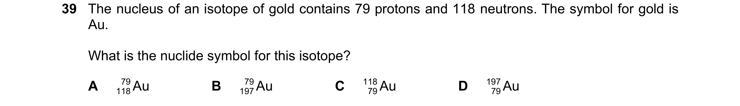 Question 29: The nucleus of an isotope of gold contains 79 protons and 118 neutrons. The symbol for gold is Au. What is the nuclide symbol for this isot…