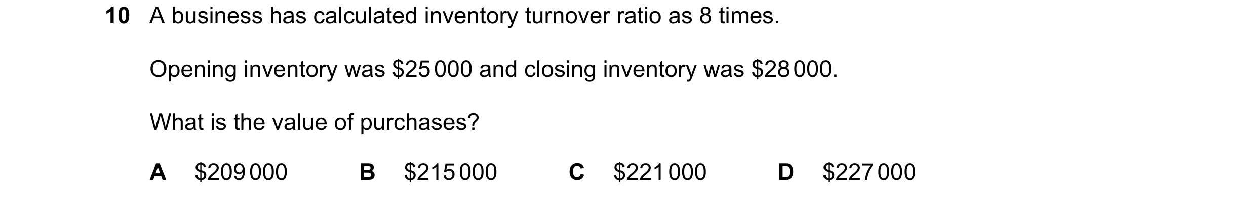 Question 221: A business has calculated inventory turnover ratio as 8 times. Opening inventory was $25 000 and closing inventory was $28 000. What is the…