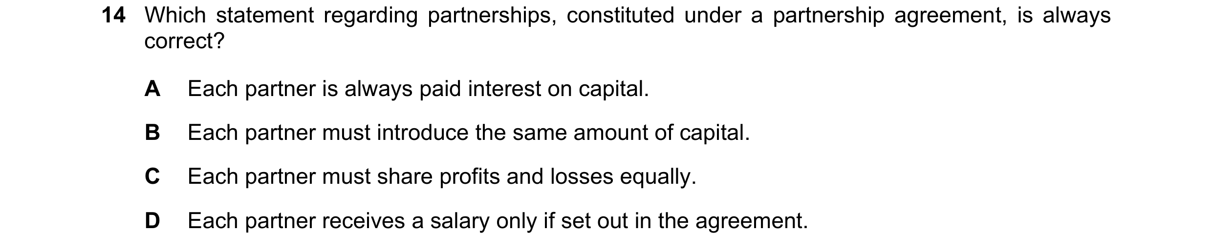 Question 204: Which statement regarding partnerships, constituted under a partnership agreement, is always correct? A Each partner is always paid interes…