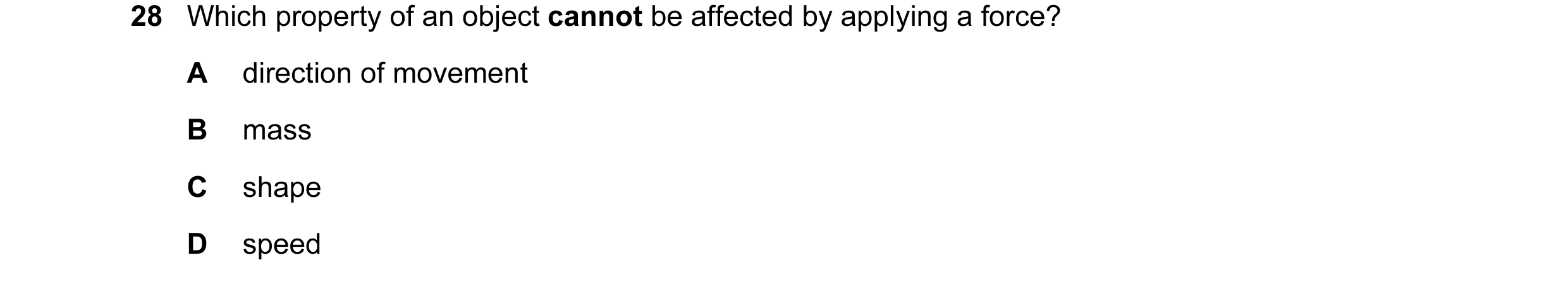 Question 20: Which property of an object cannot be affected by applying a force? A direction of movement B mass C shape D speed