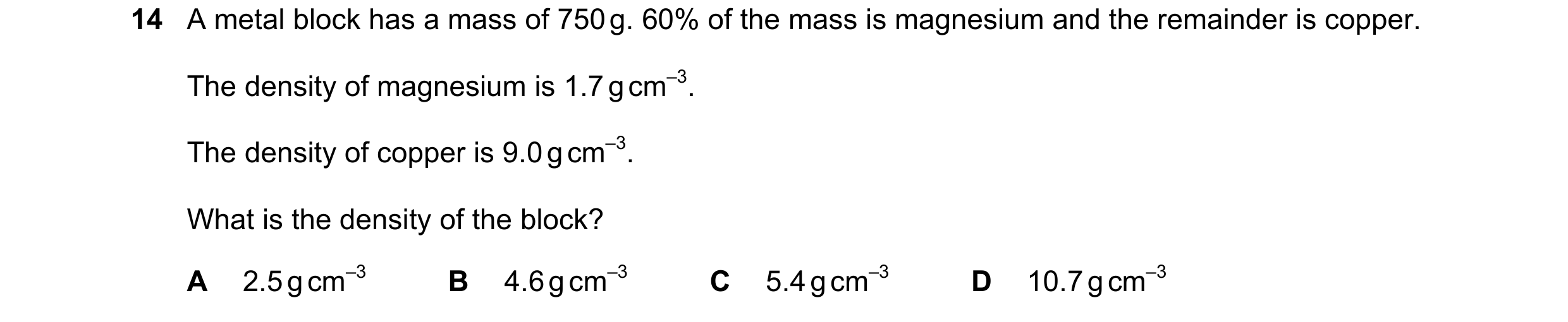 Question 81: A metal block has a mass of 750 g. 60% of the mass is magnesium and the remainder is copper. The density of magnesium is 1.7 g cm–3. The de…
