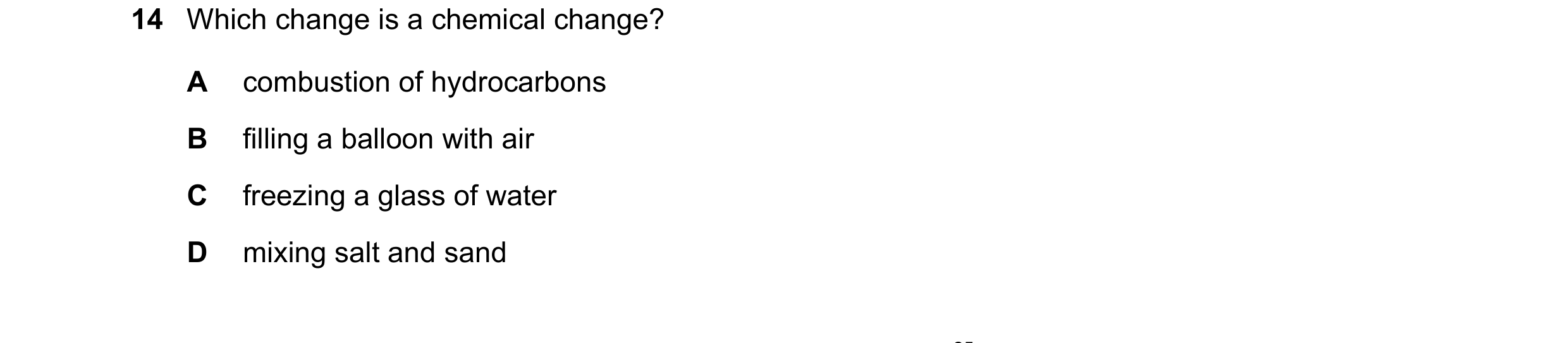Question 34: Which change is a chemical change? A combustion of hydrocarbons B filling a balloon with air C freezing a glass of water D mixing salt and …