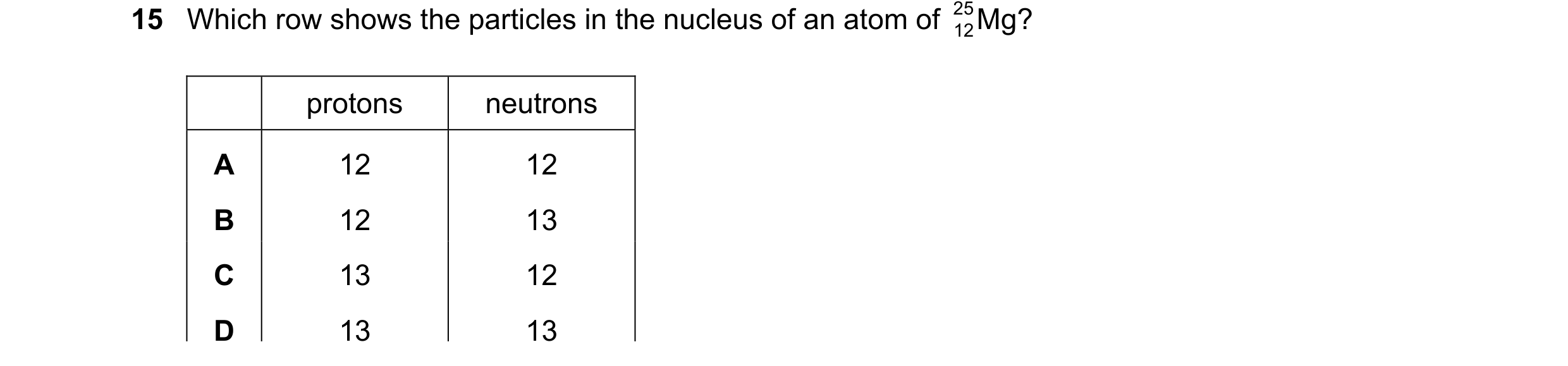 Question 31: Which row shows the particles in the nucleus of an atom of 25 Mg? 12 protons neutrons A 12 12 B 12 13 C 13 12 D 13 13