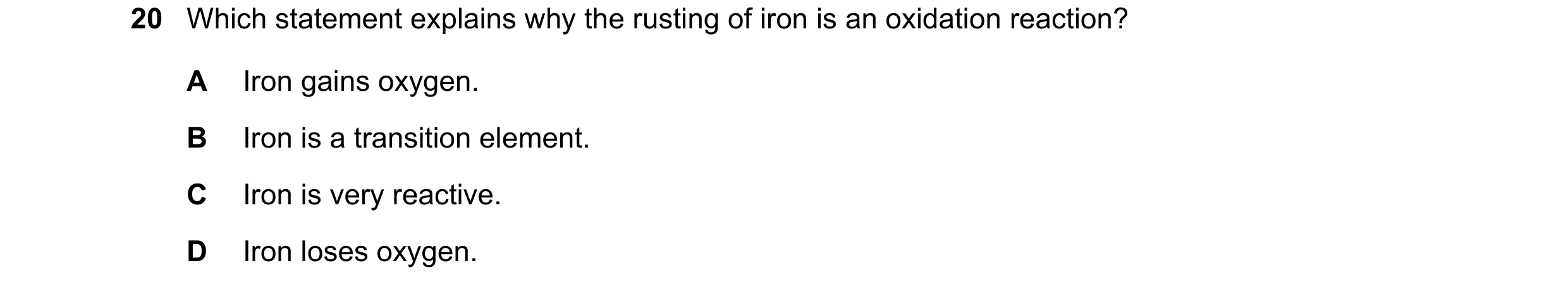 Question 60: Which statement explains why the rusting of iron is an oxidation reaction? A Iron gains oxygen. B Iron is a transition element. C Iron is v…