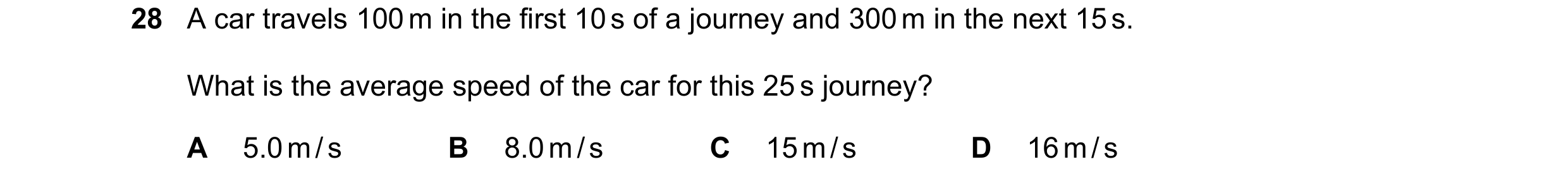 Question 74: A car travels 100 m in the first 10 s of a journey and 300 m in the next 15 s. What is the average speed of the car for this 25 s journey? …