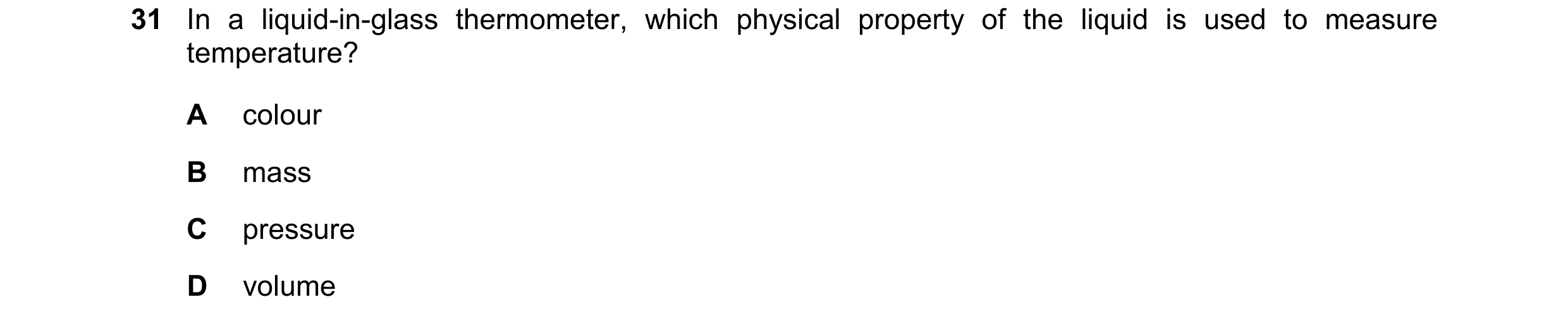 Question 36: In a liquid-in-glass thermometer, which physical property of the liquid is used to measure temperature? A colour B mass C pressure D volume