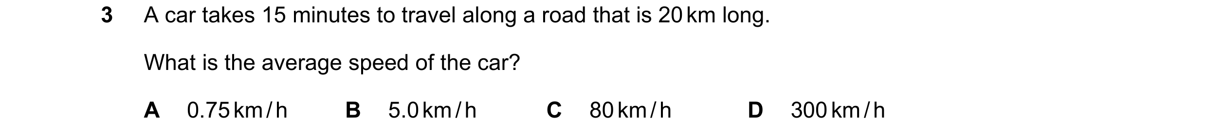 Question 2: A car takes 15 minutes to travel along a road that is 20 km long. What is the average speed of the car? A 0.75 km / h B 5.0 km / h C 80 km …