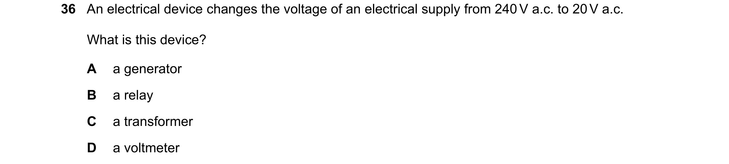 Question 3: An electrical device changes the voltage of an electrical supply from 240 V a.c. to 20 V a.c. What is this device? A a generator B a relay …