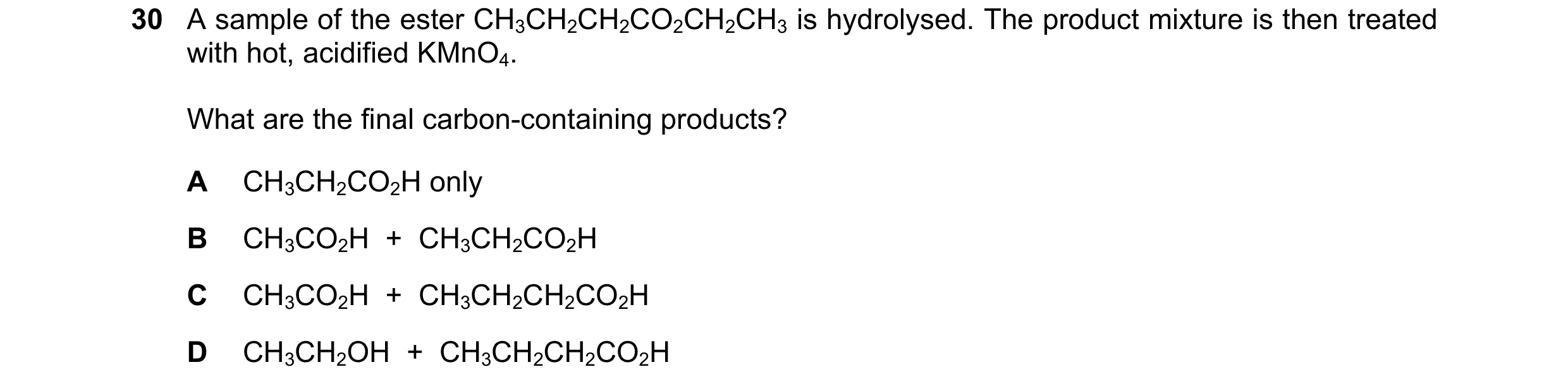Question 151: A sample of the ester CH3CH2CH2CO2CH2CH3 is hydrolysed. The product mixture is then treated with hot, acidified KMnO4. What are the final c…