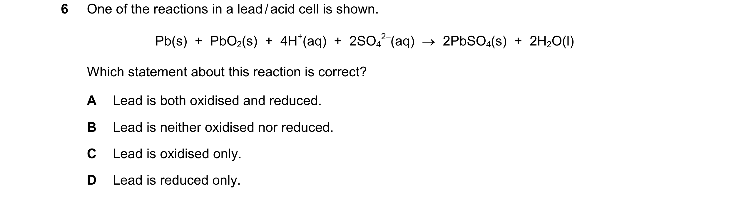 Question 170: One of the reactions in a lead / acid cell is shown. Pb(s)  +  PbO2(s)  +  4H+(aq)  +  2SO4 2–(aq)  →  2PbSO4(s)  +  2H2O(l) Which statemen…