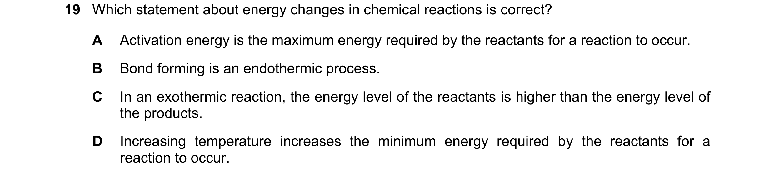 Question 8: Which statement about energy changes in chemical reactions is correct? A Activation energy is the maximum energy required by the reactants …