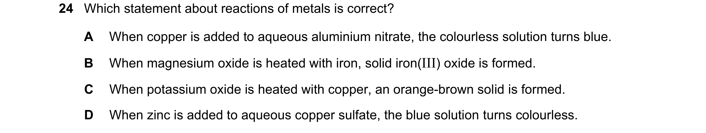 Question 10: Which statement about reactions of metals is correct? A When copper is added to aqueous aluminium nitrate, the colourless solution turns bl…